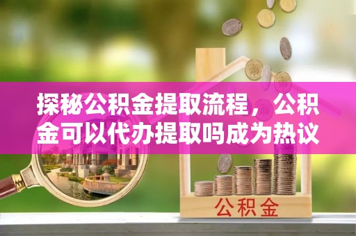巴音郭楞探秘公积金提取流程，公积金可以代办提取吗成为热议焦点