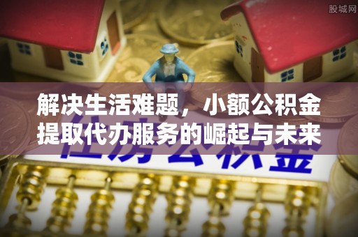 麻涌解决生活难题，小额公积金提取代办服务的崛起与未来趋势
