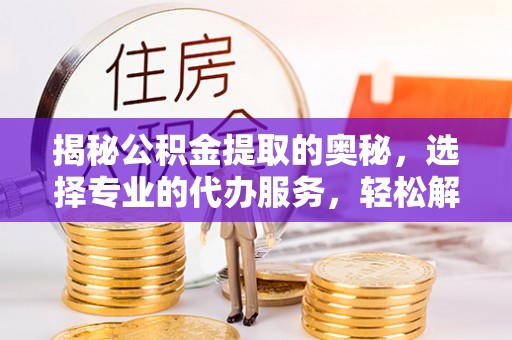 忻府揭秘公积金提取的奥秘，选择专业的代办服务，轻松解决你的资金需求