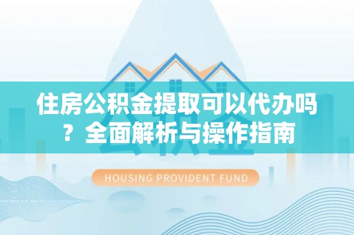 沅江住房公积金提取可以代办吗？全面解析与操作指南