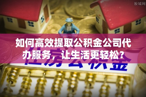 海西如何高效提取公积金公司代办服务，让生活更轻松？