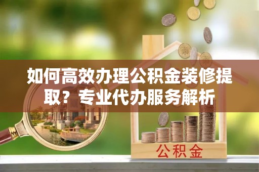 东乌旗如何高效办理公积金装修提取？专业代办服务解析