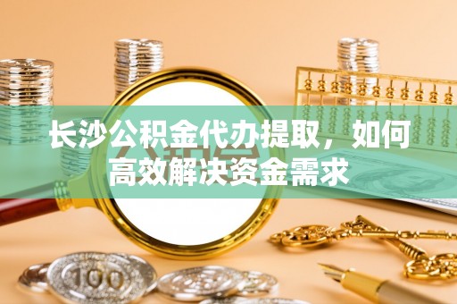 柳州长沙公积金代办提取，如何高效解决资金需求