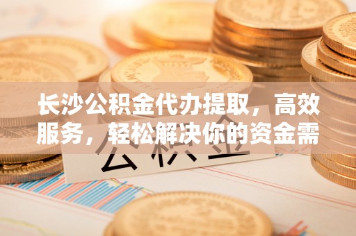 高唐长沙公积金代办提取，高效服务，轻松解决你的资金需求