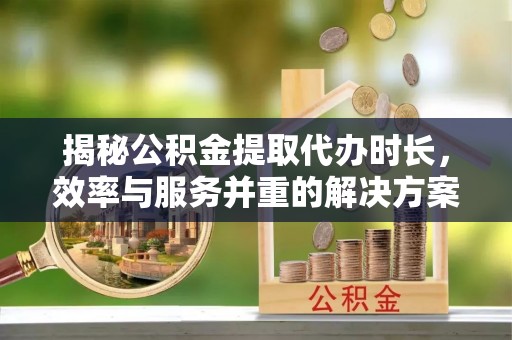 韶关揭秘公积金提取代办时长，效率与服务并重的解决方案