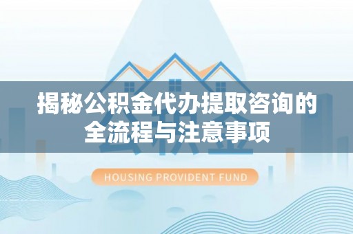 萧县揭秘公积金代办提取咨询的全流程与注意事项