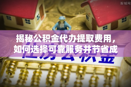 乾安揭秘公积金代办提取费用，如何选择可靠服务并节省成本