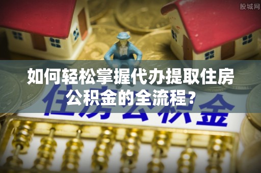 黄江如何轻松掌握代办提取住房公积金的全流程？