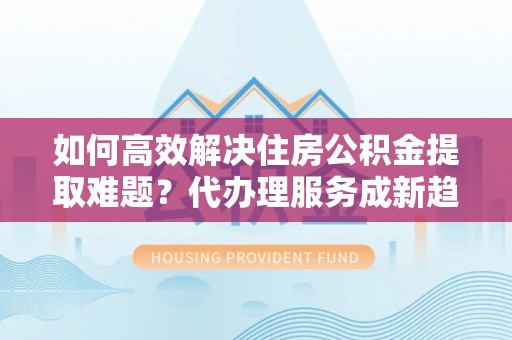 新宾如何高效解决住房公积金提取难题？代办理服务成新趋势
