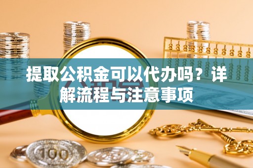 柏乡提取公积金可以代办吗？详解流程与注意事项