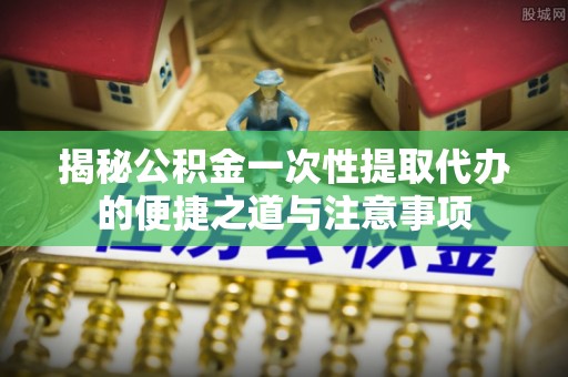 矿区揭秘公积金一次性提取代办的便捷之道与注意事项