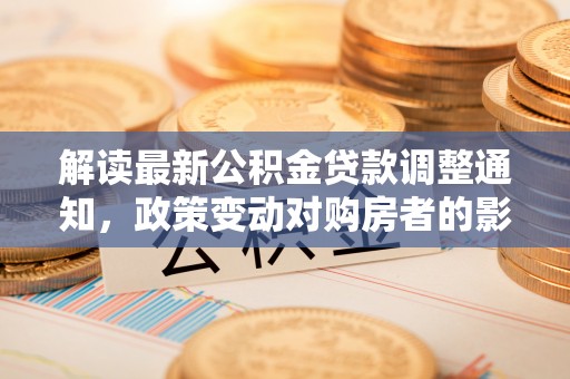 会同解读最新公积金贷款调整通知，政策变动对购房者的影响