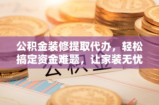 丹江口公积金装修提取代办，轻松搞定资金难题，让家装无忧