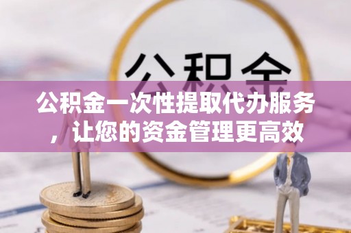 武夷山公积金一次性提取代办服务，让您的资金管理更高效