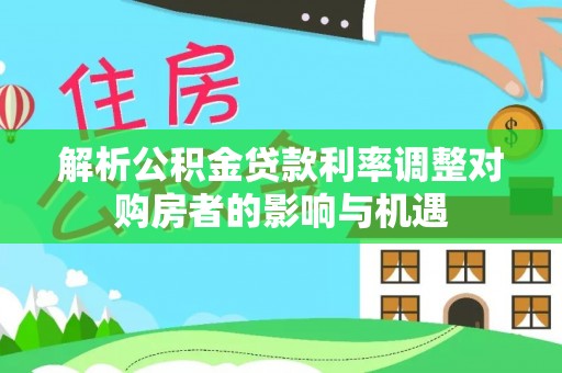 七里河解析公积金贷款利率调整对购房者的影响与机遇