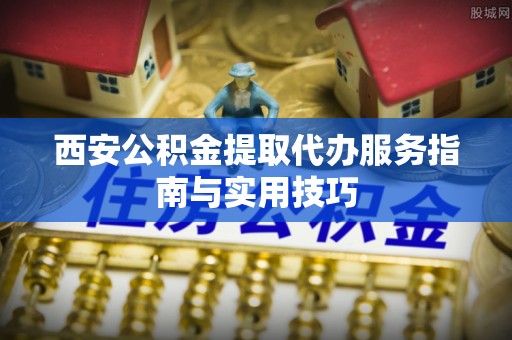 罗平西安公积金提取代办服务指南与实用技巧