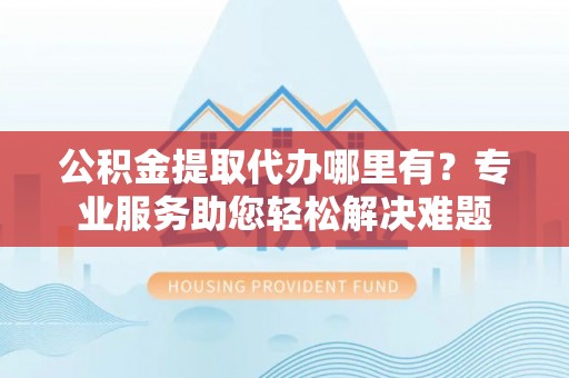 漳浦公积金提取代办哪里有？专业服务助您轻松解决难题
