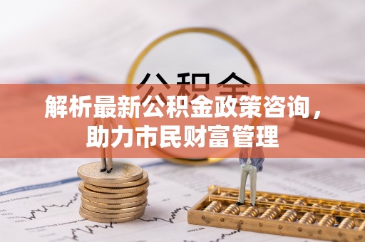 魏县解析最新公积金政策咨询，助力市民财富管理