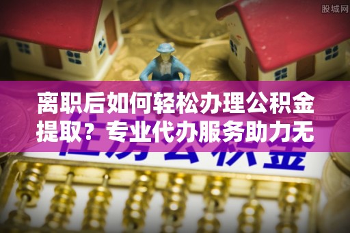 武威离职后如何轻松办理公积金提取？专业代办服务助力无忧