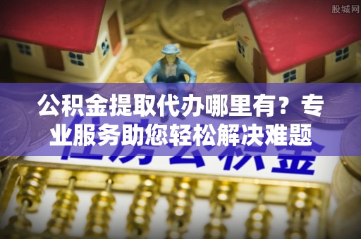 武威公积金提取代办哪里有？专业服务助您轻松解决难题
