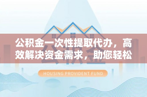 新北公积金一次性提取代办，高效解决资金需求，助您轻松应对生活难题