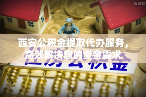 新北西安公积金提取代办服务，高效解决您的资金需求