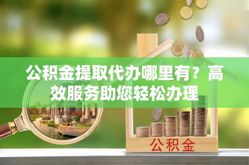 北安公积金提取代办哪里有？高效服务助您轻松办理