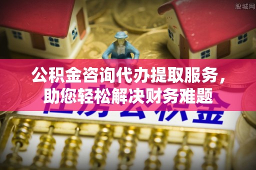 剑河公积金咨询代办提取服务，助您轻松解决财务难题