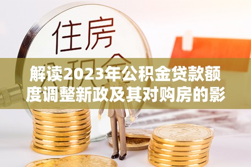 华县解读2023年公积金贷款额度调整新政及其对购房的影响