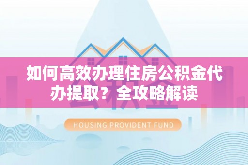 华县如何高效办理住房公积金代办提取？全攻略解读