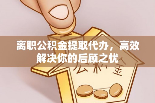 延边离职公积金提取代办，高效解决你的后顾之忧