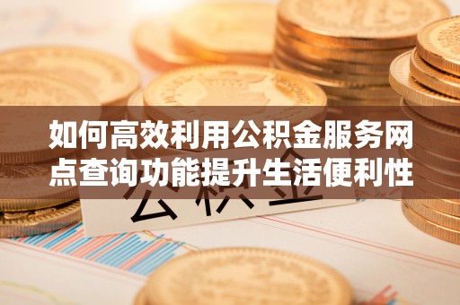 岑巩如何高效利用公积金服务网点查询功能提升生活便利性