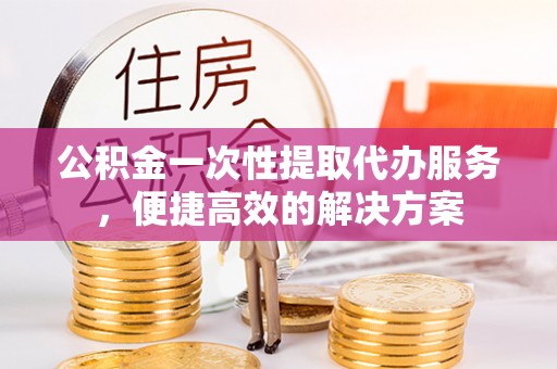 肥西公积金一次性提取代办服务，便捷高效的解决方案