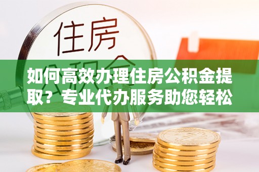 忻州如何高效办理住房公积金提取？专业代办服务助您轻松搞定