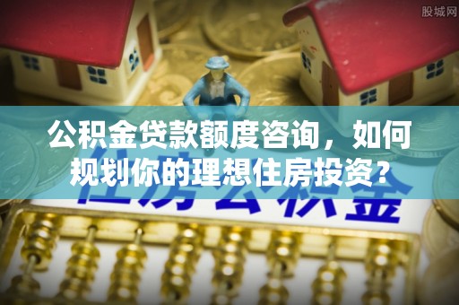 南岗公积金贷款额度咨询，如何规划你的理想住房投资？