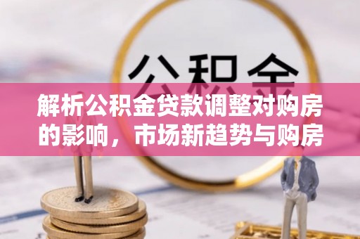 犍为解析公积金贷款调整对购房的影响，市场新趋势与购房者策略