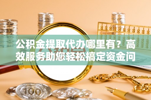 乌伊岭公积金提取代办哪里有？高效服务助您轻松搞定资金问题