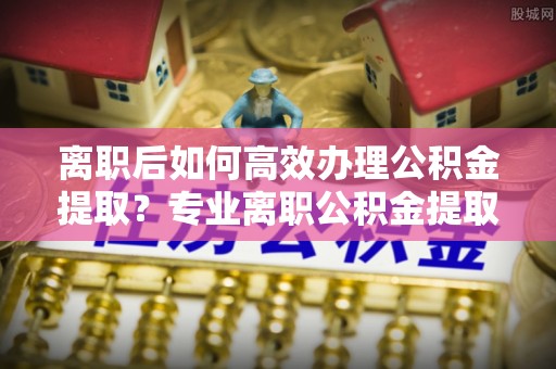 遵化离职后如何高效办理公积金提取？专业离职公积金提取代办服务指南