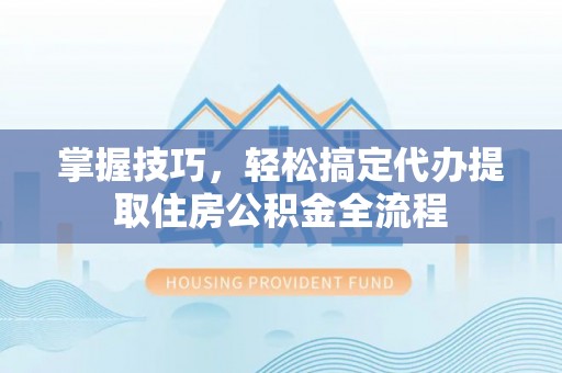 杨浦掌握技巧，轻松搞定代办提取住房公积金全流程