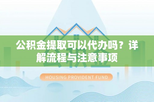 杨浦公积金提取可以代办吗？详解流程与注意事项