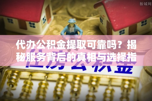 乐山代办公积金提取可靠吗？揭秘服务背后的真相与选择指南