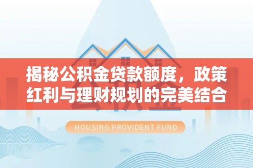 科右中旗揭秘公积金贷款额度，政策红利与理财规划的完美结合