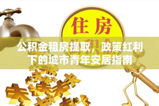 科右中旗公积金租房提取，政策红利下的城市青年安居指南