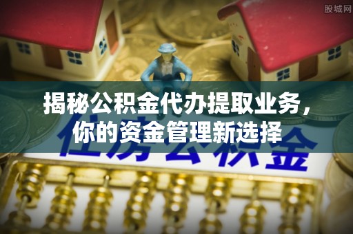 外埔揭秘公积金代办提取业务，你的资金管理新选择