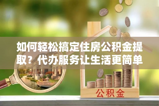 霍州如何轻松搞定住房公积金提取？代办服务让生活更简单