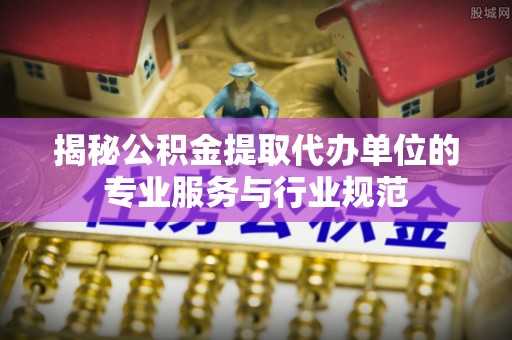 郸城揭秘公积金提取代办单位的专业服务与行业规范