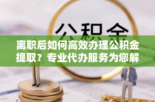 镇沅离职后如何高效办理公积金提取？专业代办服务为您解忧