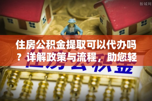 内乡住房公积金提取可以代办吗？详解政策与流程，助您轻松解决疑问