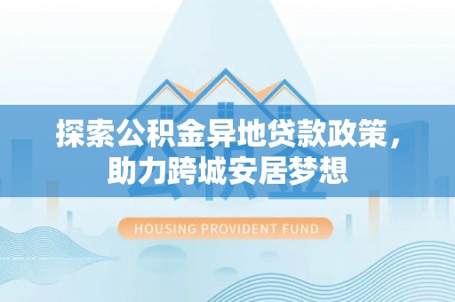 崇阳探索公积金异地贷款政策，助力跨城安居梦想