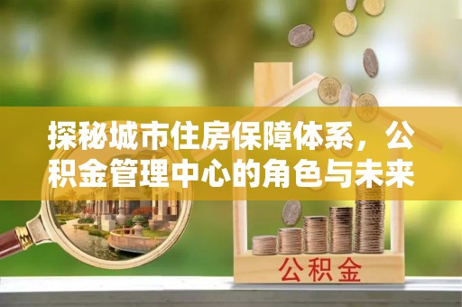 六合探秘城市住房保障体系，公积金管理中心的角色与未来